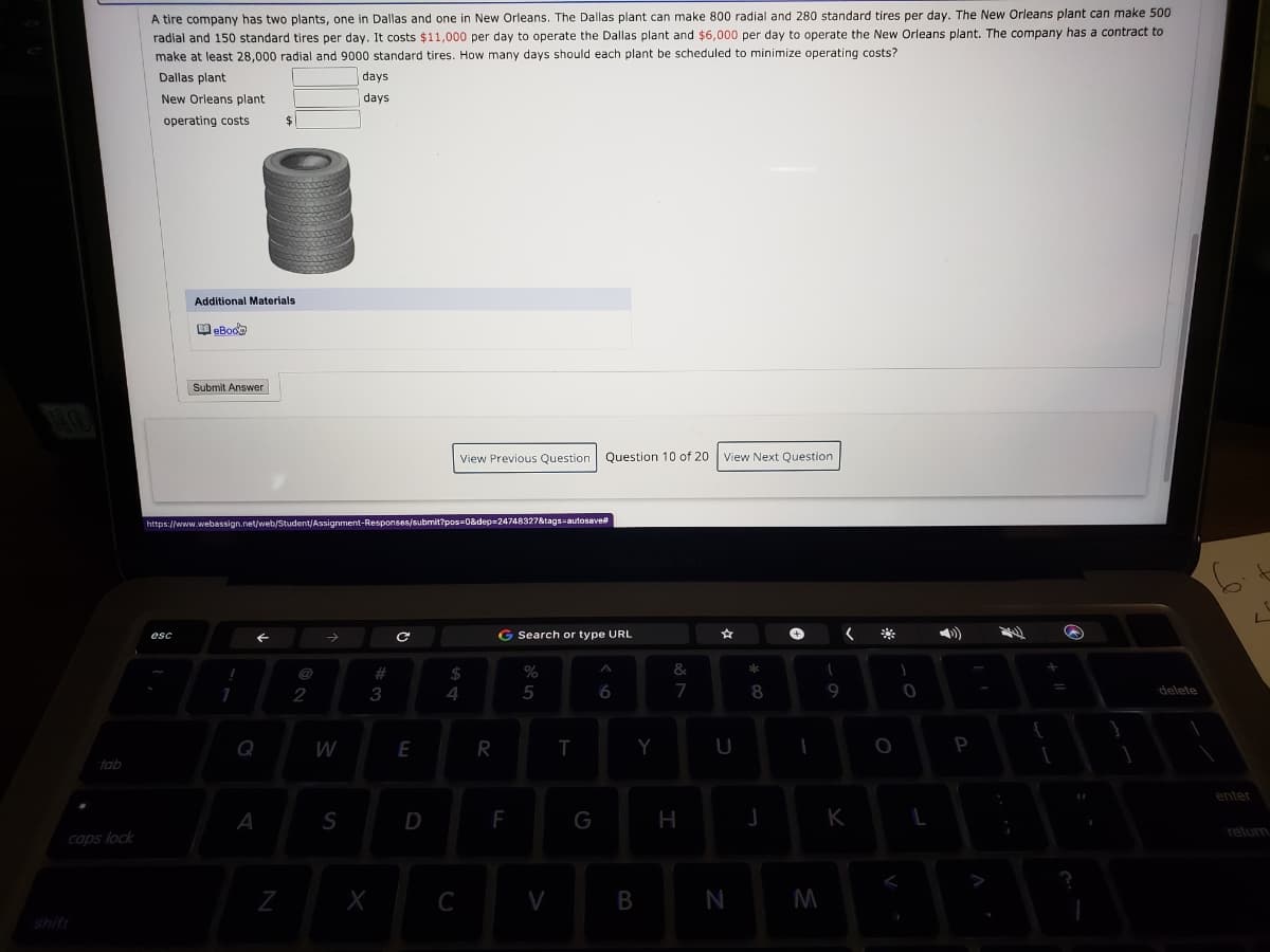 A tire company has two plants, one in Dallas and one in New Orleans. The Dallas plant can make 800 radial and 280 standard tires per day. The New Orleans plant can make 500
radial and 150 standard tires per day. It costs $11,000 per day to operate the Dallas plant and $6,000 per day to operate the New Orleans plant. The company has a contract to
make at least 28,000 radial and 9000 standard tires. How many days should each plant be scheduled to minimize operating costs?
Dallas plant
days
New Orleans plant
days
operating costs
%2$
Additional Materials
Submit Answer
View Previous Question Question 10 of 20 |View Next Question
https://www.webassign.net/web/Student/Assignment-Responses/submit?pos=0&dep=24748327&tags-autosave
G Search or type URL
**
esc
#
$
&
2
3
5
6
7
8
9
delete
Q
W
E
R
Y
P
tab
enter
A
S
F
G
K
relurn
caps lock
C
M
shift
