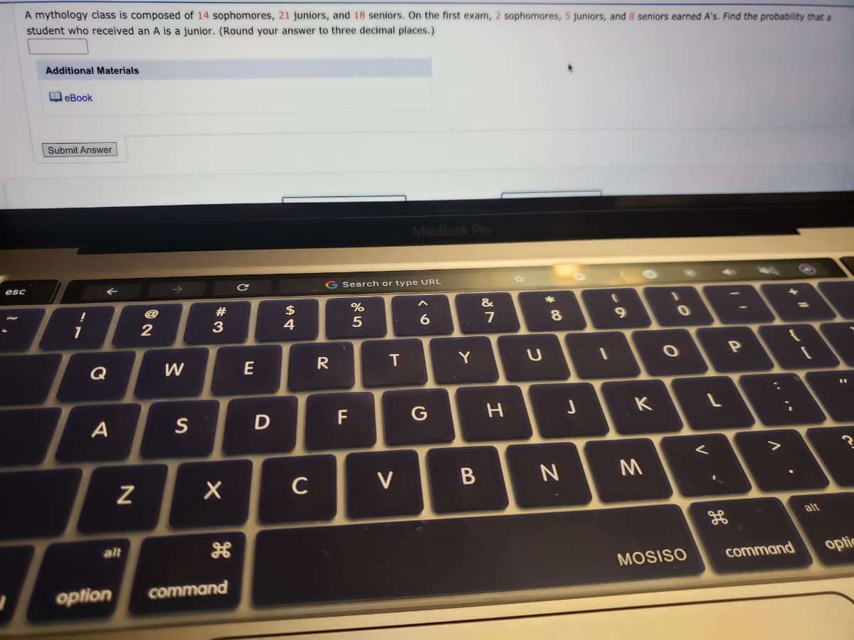 A mythology class is composed of 14 sophomores, 21 juniors, and 18 seniors. On the first exam, 2 sophomores, 5 juniors, and 8 seniors earned A's. Find the probability that a
student who received an A is a junior. (Round your answer to three decimal places.)
Additional Materials
M eBook
| Submit Answer
MacBook Pro
esc
G Search or type URL
23
$
4
&
2
3
6
7
Q
W
E
R
Y
S
F
G
K
C
V
alt
alt
command
optic
MOSISO
option
command
:
レー
V
しの
つ
エ
B
T

