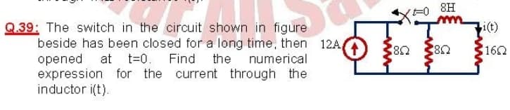 8H
OFFF
i(t)
Q.39: The switch in the circuit shown in figure
beside has been closed for a long time, then 12A
opened at
expression for the current through the
inductor i(t).
162
t=0.
Find
the numerical
