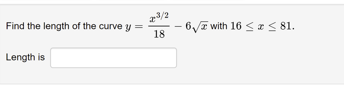 **Problem Statement:**

Find the length of the curve given by the equation 

\[ y = \frac{x^{3/2}}{18} - 6\sqrt{x} \]

within the interval 

\[ 16 \leq x \leq 81. \]

**Solution:**

This requires the application of the arc length formula for a function \( y = f(x) \), given by

\[ L = \int_{a}^{b} \sqrt{1 + \left(\frac{dy}{dx}\right)^2} \, dx, \]

where \( \frac{dy}{dx} \) is the derivative of the function and \([a, b]\) is the interval over which you are measuring the arc length. 

1. **Differentiate \( y \) with respect to \( x \).**

2. **Substitute \( \frac{dy}{dx} \) into the arc length formula.**

3. **Evaluate the integral from \( x = 16 \) to \( x = 81 \).**

**Result:**

Provide the computed length of the curve in the box labeled "Length is."