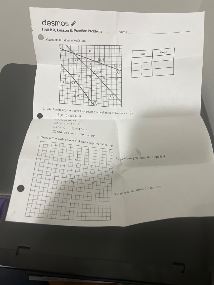 desmos
Unit 8.3, Lesson 8: Practice Problems
1. Calculate the slope of each line.
2. Which
□(0, 0) and (3, 2)
(1. 5) and (4, 2)
□(-2, - 2) and (4, 2)
-5
s of points have lines passing through them with a slope of ?
(0, 0) and (2, 3)
(20, 30) and (-20, 30)
3. Draw a line with a slope of 4 and a negative y-intercept.
0
(2₁/6)
5
5
Name
Line
h
C
Slope
3.1 show how you know the slope is 4.
3.2 Write an equation for the line.