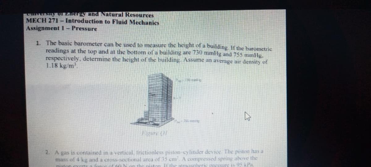 YEUFAaA Tnd Natural Resources
MECH 271 - Introduction to Fluid Mechanics
Assignment 1- Pressure
1. The basic barometer ean be used to measure the height of a building If the barometrik
readings at the top and at the bottom of a building are 730 mmHg and 755 mmlls
respectively, determine the height of the building Assume an average ar density of
1.18 kg/m,
2. Agas is contained in a vertical, trictionless piston cylinder devie The piston hasa
mass of 4 kg and a cross octonal area l35 cm A cumpressed spring above the
oressure is SAP..
