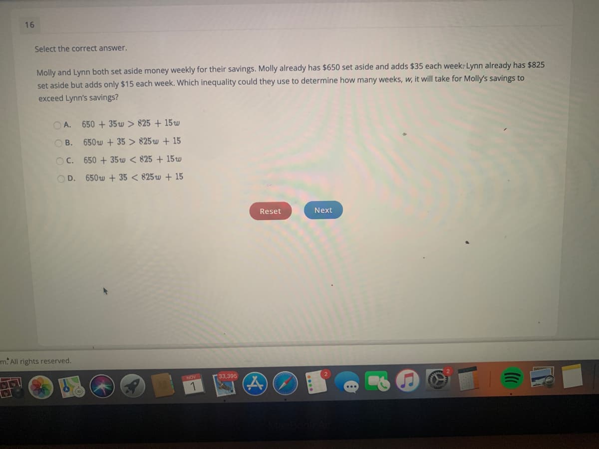 16
Select the correct answer.
Molly and Lynn both set aside money weekly for their savings. Molly already has $650 set aside and adds $35 each week: Lynn already has $825
set aside but adds only $15 each week. Which inequality could they use to determine how many weeks, w, it will take for Molly's savings to
exceed Lynn's savings?
O A. 650 + 35w > 825 + 15w
O B.
650w + 35 > 825w + 15
OC. 650 + 35w < 825 + 15w
OD.
650w + 35 < 825w + 15
Reset
Next
m. All rights reserved.
NOV
33,395
