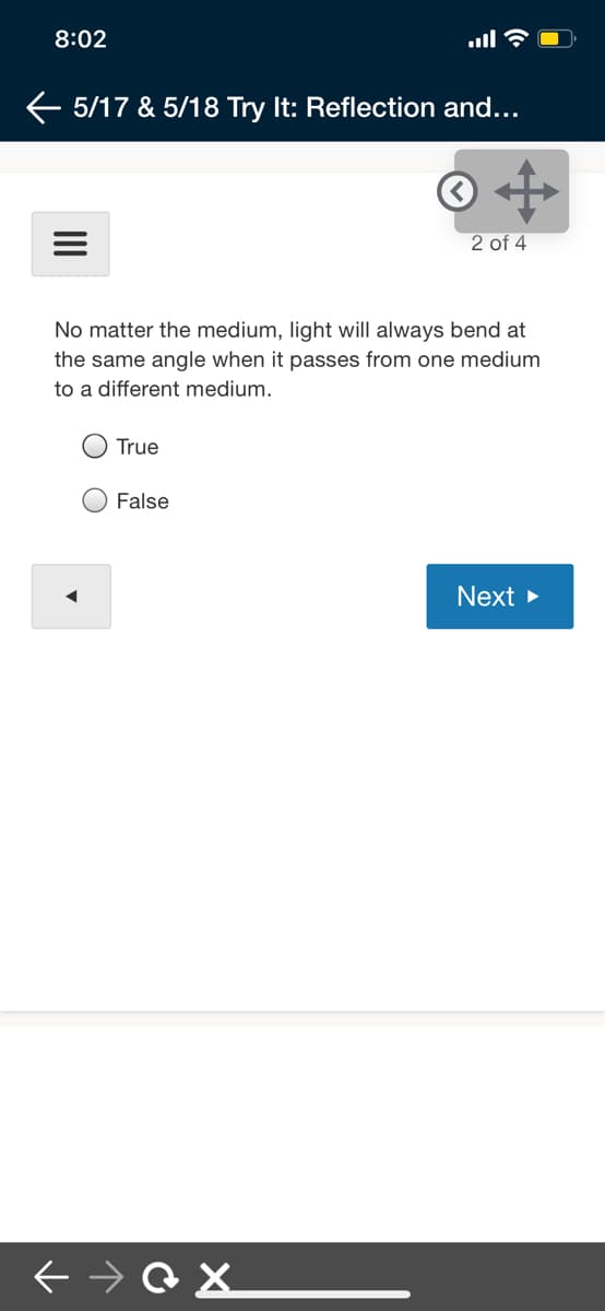 8:02
ull
E 5/17 & 5/18 Try It: Reflection and...
2 of 4
No matter the medium, light will always bend at
the same angle when it passes from one medium
to a different medium.
True
O False
Next >
