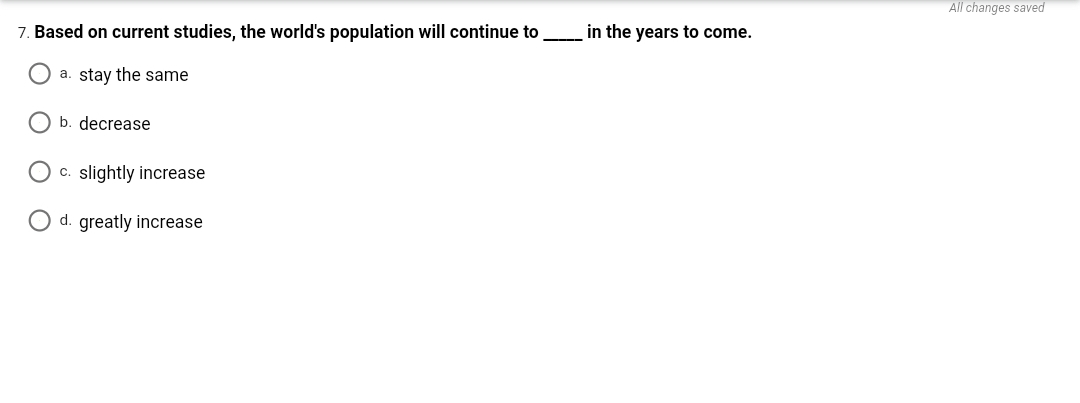 All changes saved
7. Based on current studies, the world's population will continue to
in the years to come.
a. stay the same
O b. decrease
O c. slightly increase
O d. greatly increase
