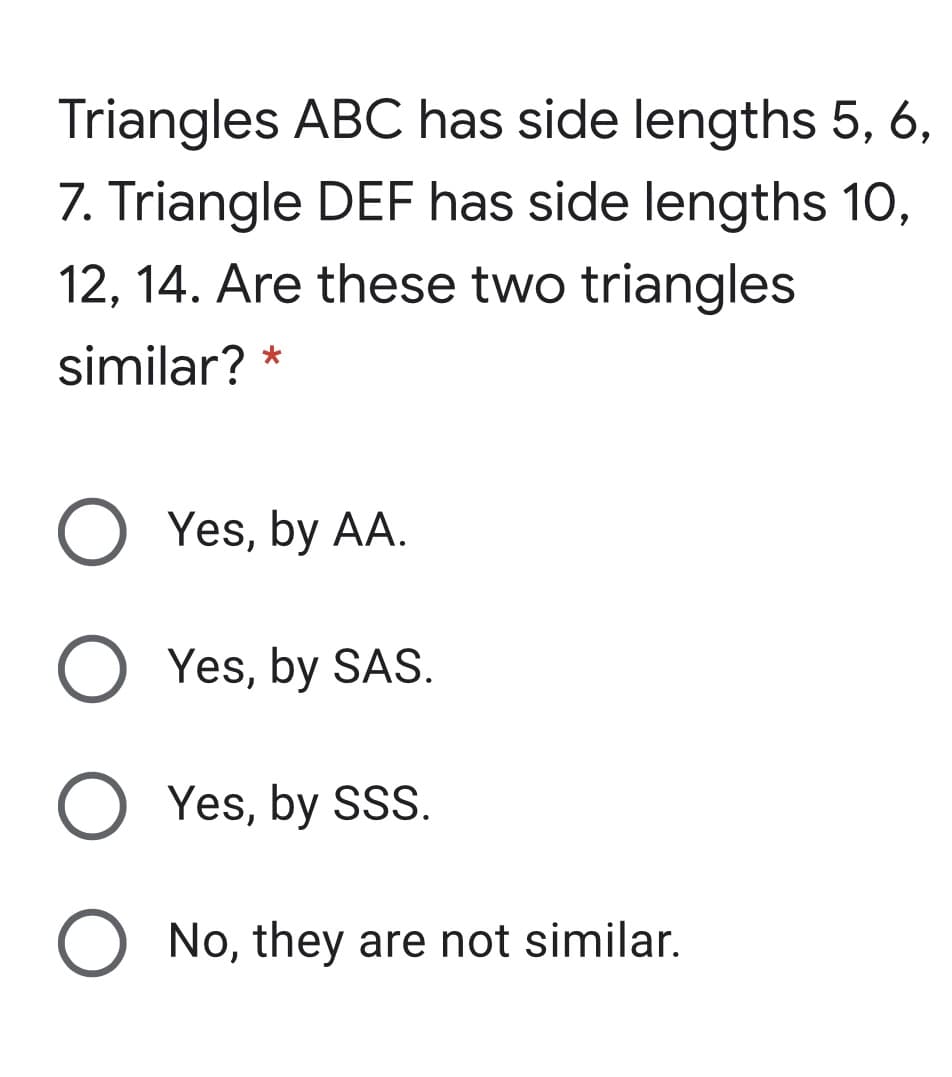 Triangles ABC has side lengths 5, 6,
7. Triangle DEF has side lengths 10,
12, 14. Are these two triangles
similar? *
Yes, by AA.
Yes, by SAS.
O Yes, by SSS.
No, they are not similar.
