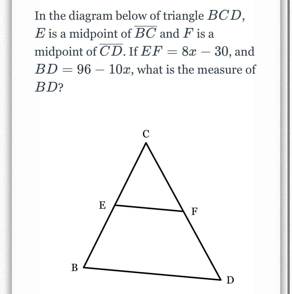 In the diagram below of triangle BCD,
E is a midpoint of BC and F is a
midpoint of C'D. If EF
BD= 96 – 10x, what is the measure of
8х — 30, and
-
BD?
C
E
F
В
D
