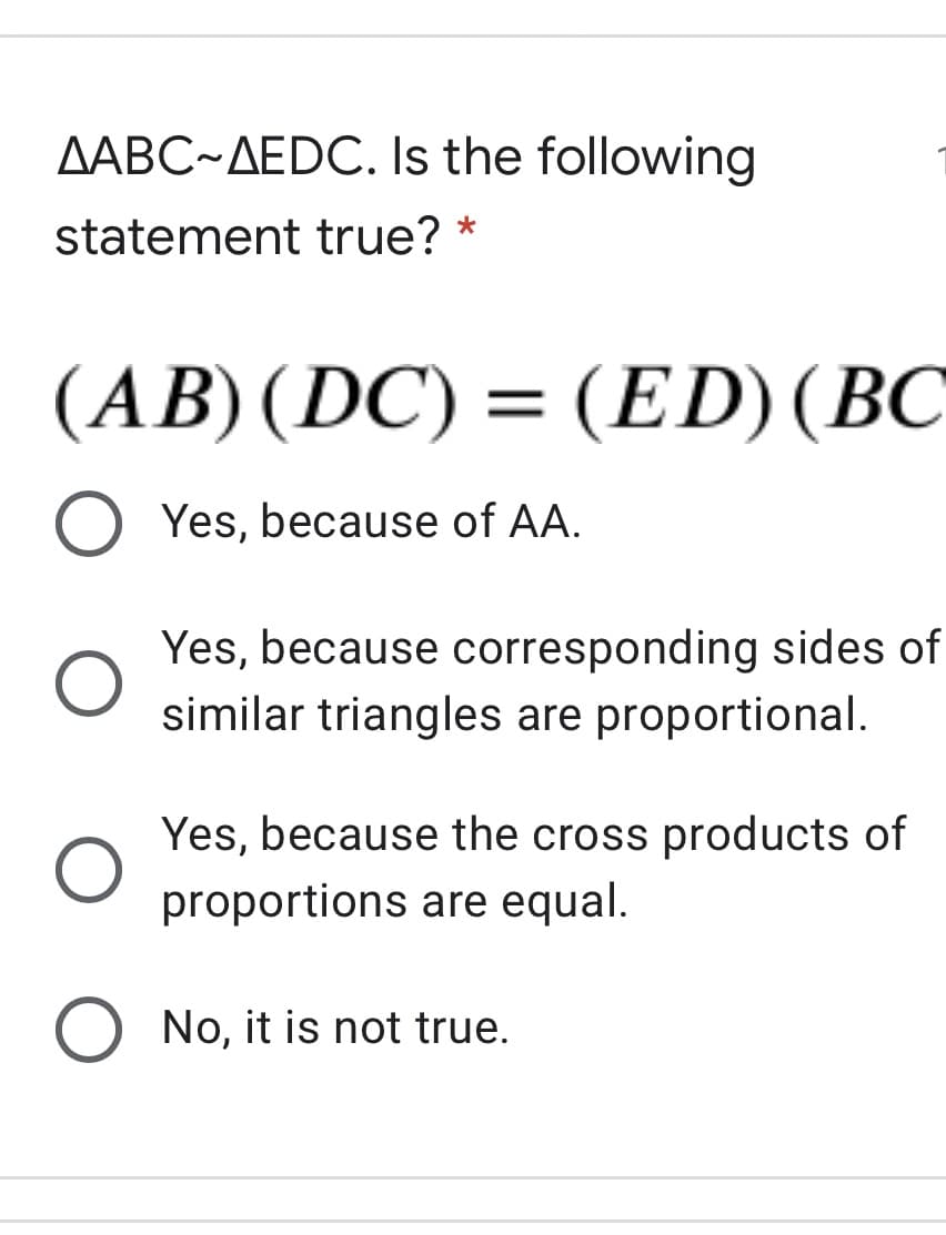 AABC~AEDC. Is the following
statement true? *
(AB) (DC) = (ED)(BC
: (ED) (BC
Yes, because of AA.
Yes, because corresponding sides of
similar triangles are proportional.
Yes, because the cross products of
proportions are equal.
No, it is not true.
