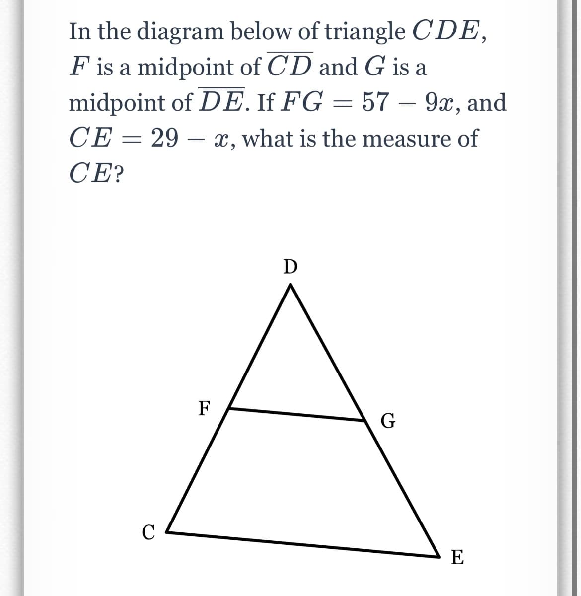 In the diagram below of triangle CDE,
F is a midpoint of CD and G is a
midpoint of DE. If FG = 57 – 9x, and
CE =
29 – x, what is the measure of
CE?
D
F
G
C
E
