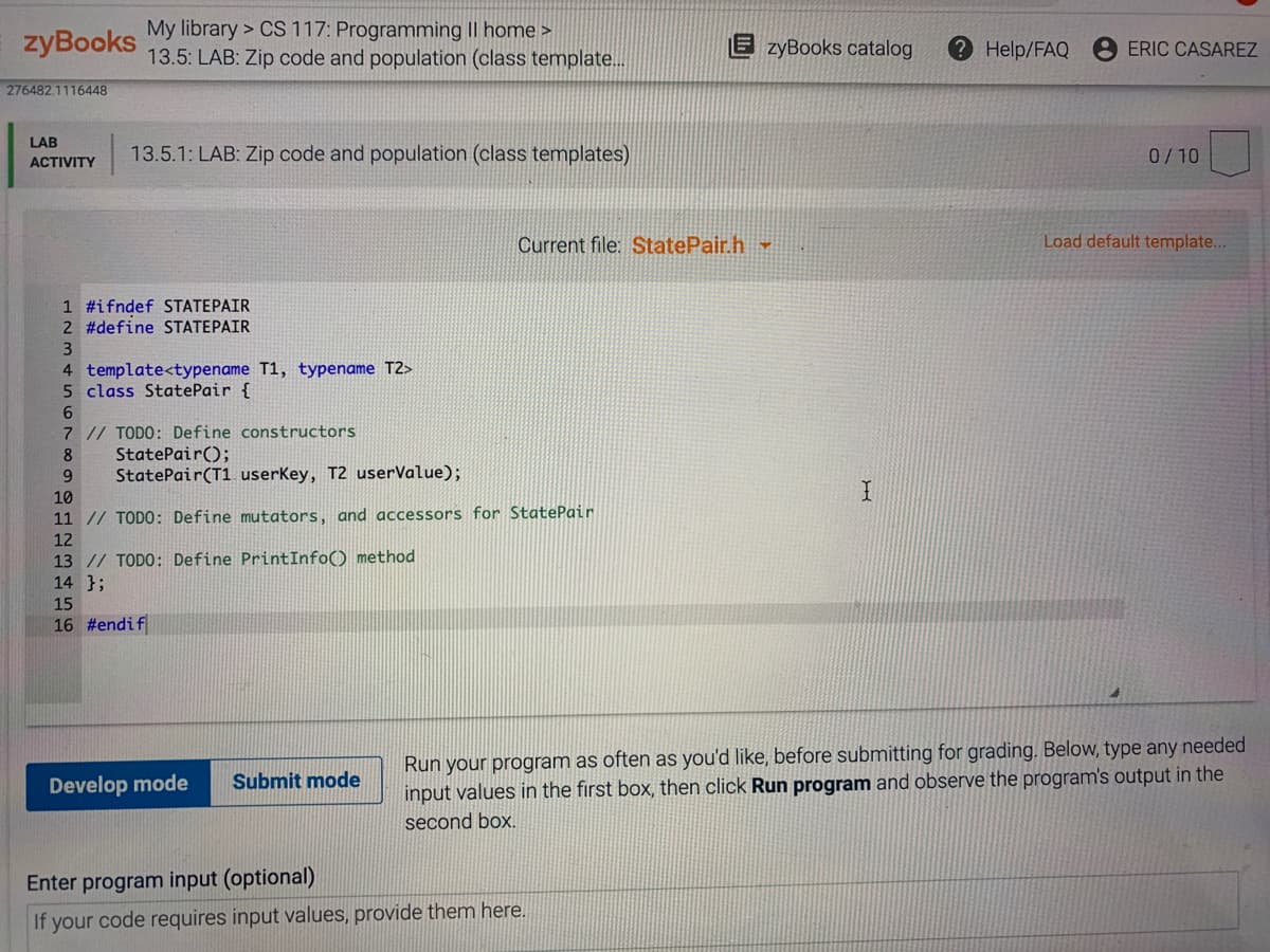 zyBooks
My library > CS 117: Programming II home >
13.5: LAB: Zip code and population (class template..
E zyBooks catalog
2 Help/FAQ
ERIC CASAREZ
276482.1116448
LAB
13.5.1: LAB: Zip code and population (class templates)
0/10
АCTIVITY
Current file: StatePair.h
Load default template...
1 #ifndef STATEPAIR
2 #define STATEPAIR
3
4 template<typename T1, typename T2>
5 class StatePair {
6
7 // TODO: Define constructors
StatePair();
StatePair(T1 userKey, T2 userValue);
8
6.
10
11 // TODO: Define mutators, and accessors for StatePair
12
13 // TODO: Define PrintInfo() method
14 };
15
16 #endif
Run your program as often as you'd like, before submitting for grading. Below, type any needed
input values in the first box, then click Run program and observe the program's output in the
Develop mode
Submit mode
second box.
Enter program input (optional)
If your code requires input values, provide them here.
