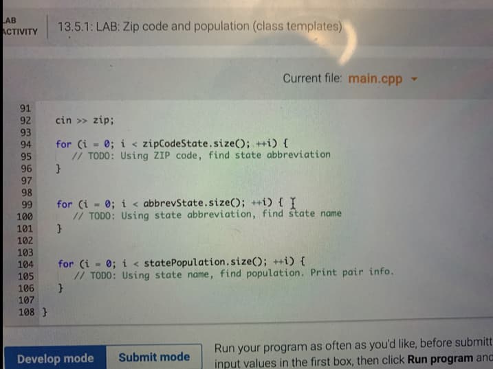 AB
АCTIVITY
13.5.1: LAB: Zip code and population (class templates)
Current file: main.cpp
91
92
cin >> zip;
93
for (i 0; i < zipCodeState.size(); ++i) {
// TODO: Using ZIP code, find state abbreviation
94
95
96
97
98
for (i - 0; i < abbrevState.size(); ++i) { I
// TODO: Using state abbreviation, find state name
99
100
101
102
103
for (i - 0; i < statePopulation.size(); ++i) {
// TODO: Using state name, find population. Print pair info.
}
104
105
106
107
108 }
Run your program as often as you'd like, before submitt
input values in the first box, then click Run program and
Develop mode
Submit mode
