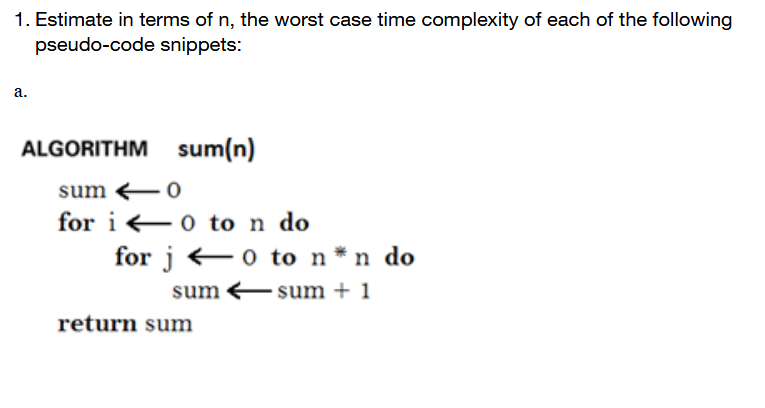 1. Estimate in terms of n, the worst case time complexity of each of the following
pseudo-code snippets:
a.
ALGORITHM sum(n)
sum -0
for i 0 to n do
for j +0 to n*n do
sum Esum + 1
return sum
