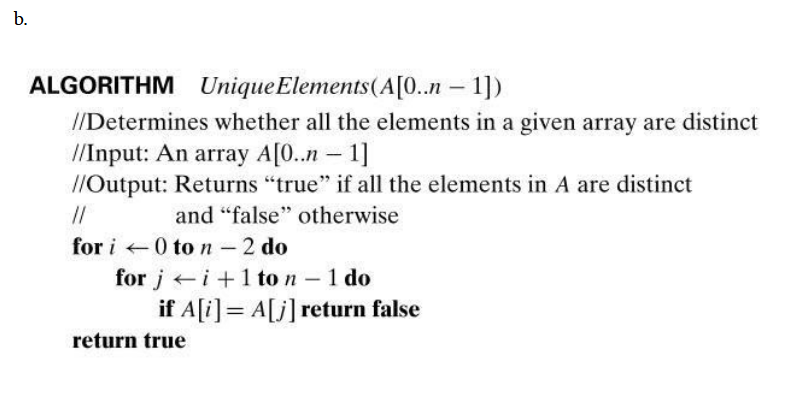 b.
ALGORITHM Unique Elements(A[0..n – 1])
|
//Determines whether all the elements in a given array are distinct
/Input: An array A[0..n – 1]
//Output: Returns "true" if all the elements in A are distinct
//
and "false" otherwise
for i 0 to n - 2 do
for j i+1 to n -1 do
if A[i]= A[j]return false
return true
