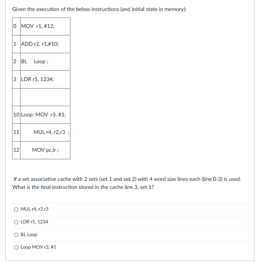 Given the execution of the below instructions (and initial state in memory):
0 MOV r1, #12;
1 ADD r2, r1,#10;
2 BL
Loop ;
3 LDR r5, 1234;
|10 Loop: MOV r3, #1;
|11
MUL r4, r2,r3
12
MOV pc,lr ;
If a set associative cache with 2 sets (set 1 and set 2) with 4 word size lines each (line 0-3) is used.
What is the final instruction stored in the cache line 3, set 1?
O MUL r4, r2,r3
O LDR r5, 1234
BL Loop
O Loop MOV r3, #1
