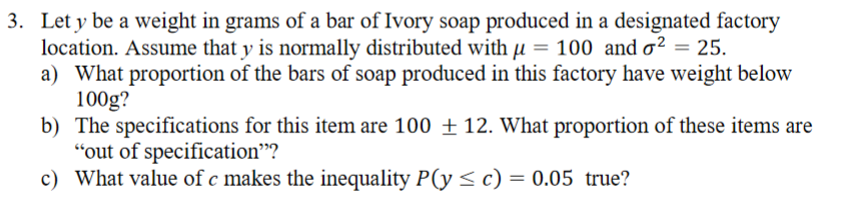 3. Let y be a weight in grams of a bar of Ivory soap produced in a designated factory
location. Assume that y is normally distributed with µ = 100 and o² = 25.
a) What proportion of the bars of soap produced in this factory have weight below
100g?
b) The specifications for this item are 100 ± 12. What proportion of these items are
"out of specification"?
c) What value of c makes the inequality P(y < c) = 0.05 true?
