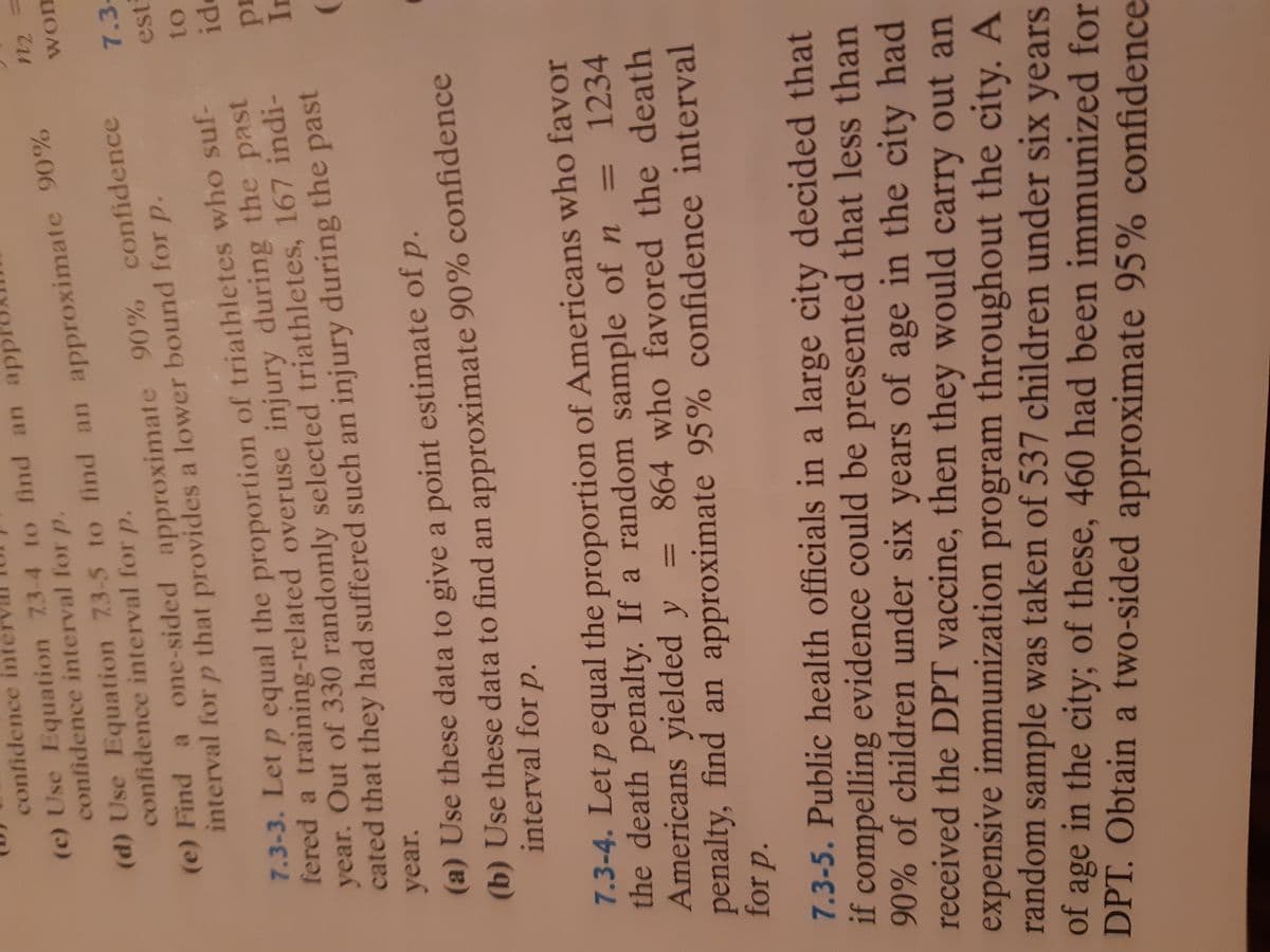 7.3-3. Let p the of who suf-
n2
confidence int
(c) Use Equation 73-4 to find an app
confidence interval for p.
(d) Use 73-5 to find an 90%
(d) Use Equation 73-5 to find an approximate 90%
confidence interval for p.
won
(e) Find a one-sided approximate 90% confidence
interval for p that provides a lower bound for p.
7.3-
est
to
7.3-3. Let p equal the proportion of triathletes who suf-
fered a training-related overuse injury during the past
year. Out of 330 randomly selected triathletes, 167 indi-
cated that they had suffered such an injury during the past
)
year.
(a) Use these data to give a point estimate of p.
(b) Use these data to find an approximate 90% confidence
interval for p.
7.3-4. Let p equal the proportion of Americans who favor
the death penalty. If a random sample of n
Americans yielded y
penalty, find an approximate 95% confidence interval
for p.
1234
864 who favored the death
%3D
7.3-5. Public health officials in a large city decided that
if compelling evidence could be presented that less than
90% of children under six years of age in the city had
received the DPT vaccine, then they would carry out an
expensive immunization program throughout the city. A
random sample was taken of 537 children under six years
of age in the city; of these, 460 had been immunized for
DPT. Obtain a two-sided approximate 95% confidence
