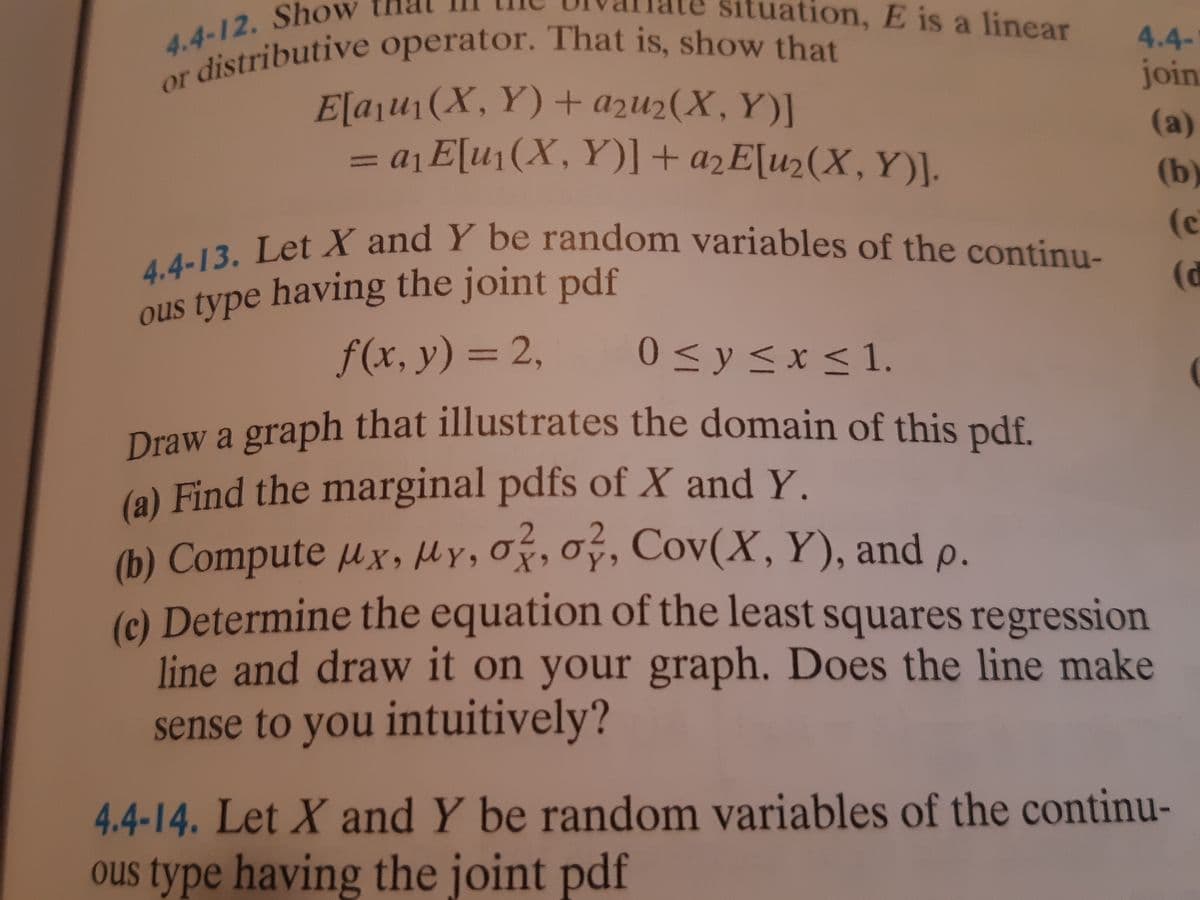 r distributive operator. That is, show that
4.4-13. Let X and Y be random variables of the continu-
4.4-12. Sho
ation, E is a linear
4.4-
or
join
E[aju1(X, Y) + azu2(X, Y)]
= a¡E[u1(X, Y)] + ażE[u2(X, Y)].
(a)
%3D
(b)
(c
ous type having the joint pdf
f(x, y) = 2,
(d
0 <y<x<1.
%3D
Draw a graph that illustrates the domain of this pdf.
(a) Find the marginal pdfs of X and Y.
(b) Compute µ x, Hy, Oý, Oý, Cov(X, Y), and p.
(c) Determine the equation of the least squares regression
line and draw it on your graph. Does the line make
sense to you intuitively?
2. Cov(X, Y
4.4-14. Let X and Y be random variables of the continu-
ous type having the joint pdf
