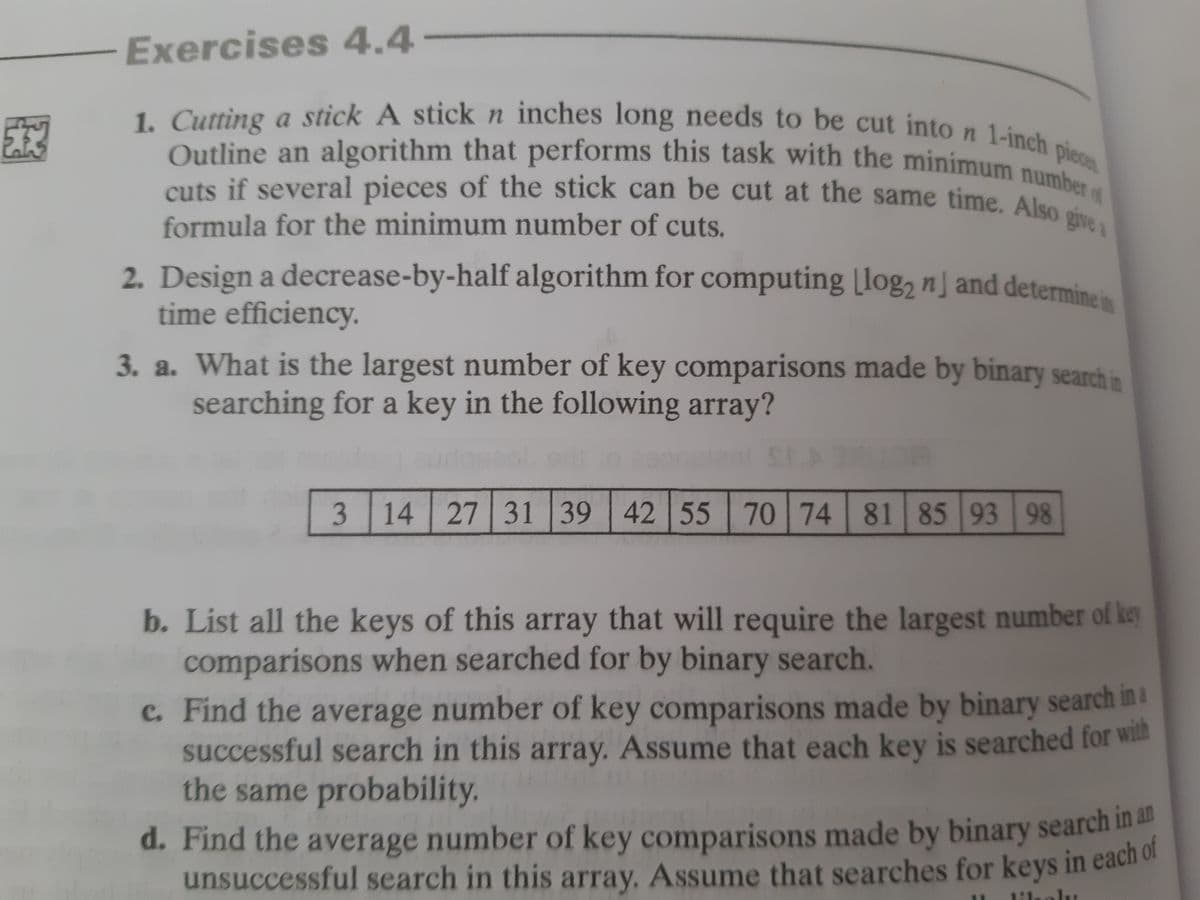 2. Design a decrease-by-half algorithm for computing [log2 n] and determine its
Outline an algorithm that performs this task with the minimum number of
1. Cutting a stick A stickn inches long needs to be cut into n 1-inch piece
cuts if several pieces of the stick can be cut at the same time. Also givea
Exercises 4.4-
Outline an algorithm that performs this task with the minimum n
cuts if several pieces of the stick can be cut at the same time, Alse
formula for the minimum number of cuts.
time efficiency.
3. a. What is the largest number of key comparisons made by binary search in
searching for a key in the following array?
SEARUOE
3
14 27 31 39 42 55 70 74 81 85 93 98
b. List all the keys of this array that will require the largest number of key
comparisons when searched for by binary search.
c. Find the average number of key comparisons made by binary search in a
successful search in this array. Assume that each key is searched for wilth
the same probability.
d. Find the average number of key comparisons made by binary search a
unsuccessful search in this array, Assume that searches for keys in eacho
