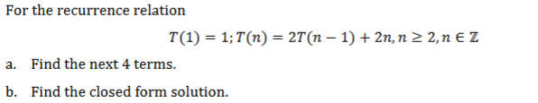 For the recurrence relation
T(1) = 1;T(n) = 2T(n – 1) + 2n, n 2 2, n € Z
a. Find the next 4 terms.
b. Find the closed form solution.
