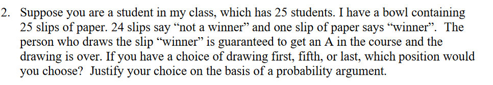 2. Suppose you are a student in my class, which has 25 students. I have a bowl containing
25 slips of paper. 24 slips say “not a winner" and one slip of paper says "winner". The
person who draws the slip "winner" is guaranteed to get an A in the course and the
drawing is over. If you have a choice of drawing first, fifth, or last, which position would
you choose? Justify your choice on the basis of a probability argument.
