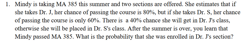 1. Mindy is taking MA 385 this summer and two sections are offered. She estimates that if
she takes Dr. J, her chance of passing the course is 80%, but if she takes Dr. S, her chance
of passing the course is only 60%. There is a 40% chance she will get in Dr. J's class,
otherwise she will be placed in Dr. S's class. After the summer is over, you learn that
Mindy passed MA 385. What is the probability that she was enrolled in Dr. J's section?
