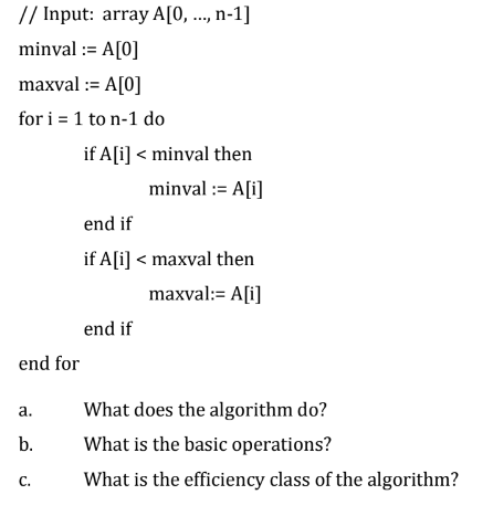 // Input: array A[0, ..., n-1]
minval :=A[0]
maxval :=A[0]
for i = 1 to n-1 do
end for
a.
b.
C.
if A[i] < minval then
minval :=A[i]
end if
if A[i] < maxval then
maxval:=A[i]
end if
What does the algorithm do?
What is the basic operations?
What is the efficiency class of the algorithm?