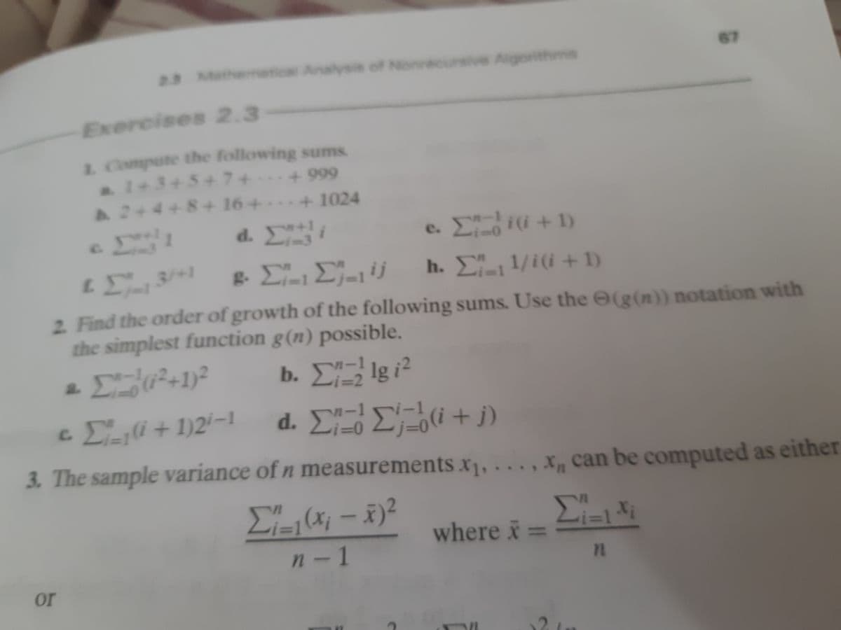 2.3 Mathenmetical Analysis of Nonrecursive Algorithms
67
Exercises 2.3
1 Compute the following sums.
A1+34
1+3+5+7+
+ 999
A2+4+8+ 16+ +1024
d. i-3
e. E(i +1)
.
+1
L .3/+1
h. E 1/i(i + 1)
2 Find the order of growth of the following sums. Use the (g(n)) notation with
the simplest function g(n) possible.
b. ΣΕ1gi2
%3D2
cEli + 1)2'-1
d Σ Σ 0+ )
-1
-1
3. The sample variance of n measurements x1, .. .
,X can be computed as either
(x; -x)2
where i:
n-1
or
