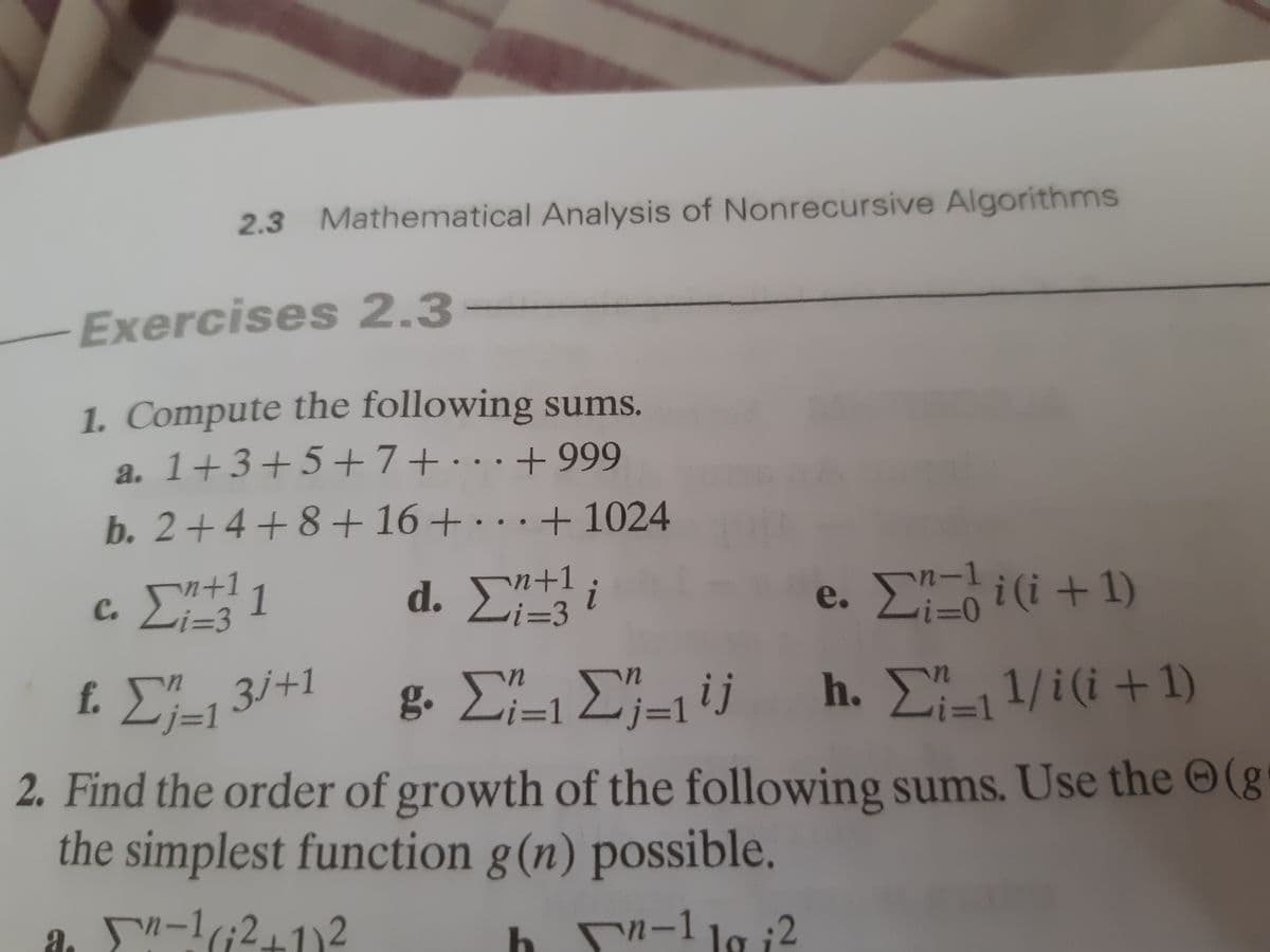 2.3 Mathematical Analysis of Nonrecursive Algorithms
Exercises 2,3
1. Compute the following sums.
a. 1+3+5+7+· ..+
+ 999
b. 2+4+8+ 16+.
·..+ 1024
d. E i
n+1
%3D3
c. +11
n-1
i (i +1)
j+1
f.
j=1
g Σ-Σ-1ij h. Σ 1/i( +1)
%3D1
j3D1
%3D1
2. Find the order of growth of the following sums. Use the O(g
the simplest function g(n) possible.
n-1(;211)2
b n-1 la i2
