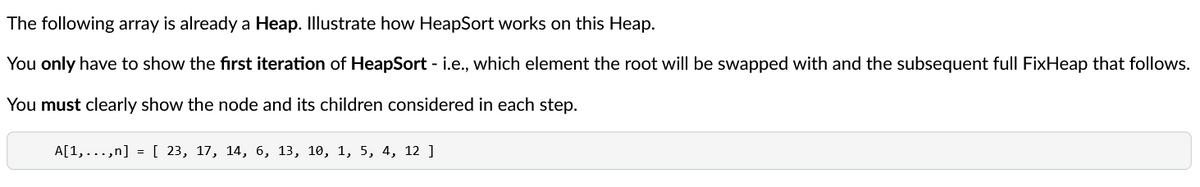 The following array is already a Heap. Illustrate how HeapSort works on this Heap.
You only have to show the first iteration of HeapSort - i.e., which element the root will be swapped with and the subsequent full FixHeap that follows.
You must clearly show the node and its children considered in each step.
A[1,...,n] = [ 23, 17, 14, 6, 13, 10, 1, 5, 4, 12 ]
