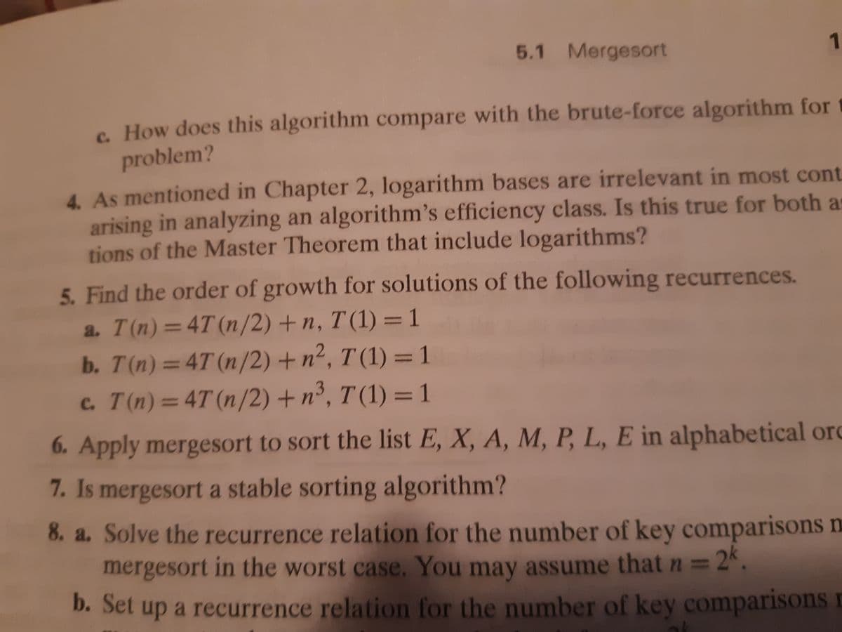 5.1 Mergesort
1.
c. How does this algorithm compare with the brute-force algorithm for
problem?
4. As mentioned in Chapter 2, logarithm bases are irrelevant in most cont
arising in analyzing an algorithm's efficiency class. Is this true for both a
tions of the Master Theorem that include logarithms?
5. Find the order of growth for solutions of the following recurrences.
a. T(n)=4T(n/2) + n, T (1) =1
b. T(n)=4T (n/2) +n², T (1) = 1
c. T(n)=4T (n/2) + n³, T (1) = 1
%3D
%3D
%3D
%3D
6. Apply mergesort to sort the list E, X, A, M, P, L, E in alphabetical ord
7. Is mergesort a stable sorting algorithm?
8. a. Solve the recurrence relation for the number of key comparisons m
mergesort in the worst case. You may assume that n =
= 2k.
b. Set up a recurrence relation for the number of key comparisons
