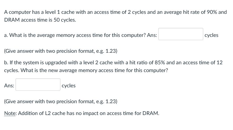 A computer has a level 1 cache with an access time of 2 cycles and an average hit rate of 90% and
DRAM access time is 50 cycles.
a. What is the average memory access time for this computer? Ans:
cycles
(Give answer with two precision format, e.g. 1.23)
b. If the system is upgraded with a level 2 cache with a hit ratio of 85% and an access time of 12
cycles. What is the new average memory access time for this computer?
Ans:
cycles
(Give answer with two precision format, e.g. 1.23)
Note: Addition of L2 cache has no impact on access time for DRAM.
