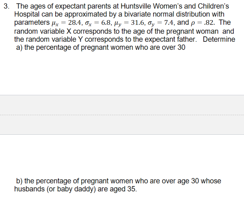 3. The ages of expectant parents at Huntsville Women's and Children's
Hospital can be approximated by a bivariate normal distribution with
parameters uz =
random variable X corresponds to the age of the pregnant woman and
the random variable Y corresponds to the expectant father. Determine
a) the percentage of pregnant women who are over 30
28.4, ơx = 6.8, µy = 31.6, ơy = 7.4, and p = .82. The
%3D
b) the percentage of pregnant women who are over age 30 whose
husbands (or baby daddy) are aged 35.
