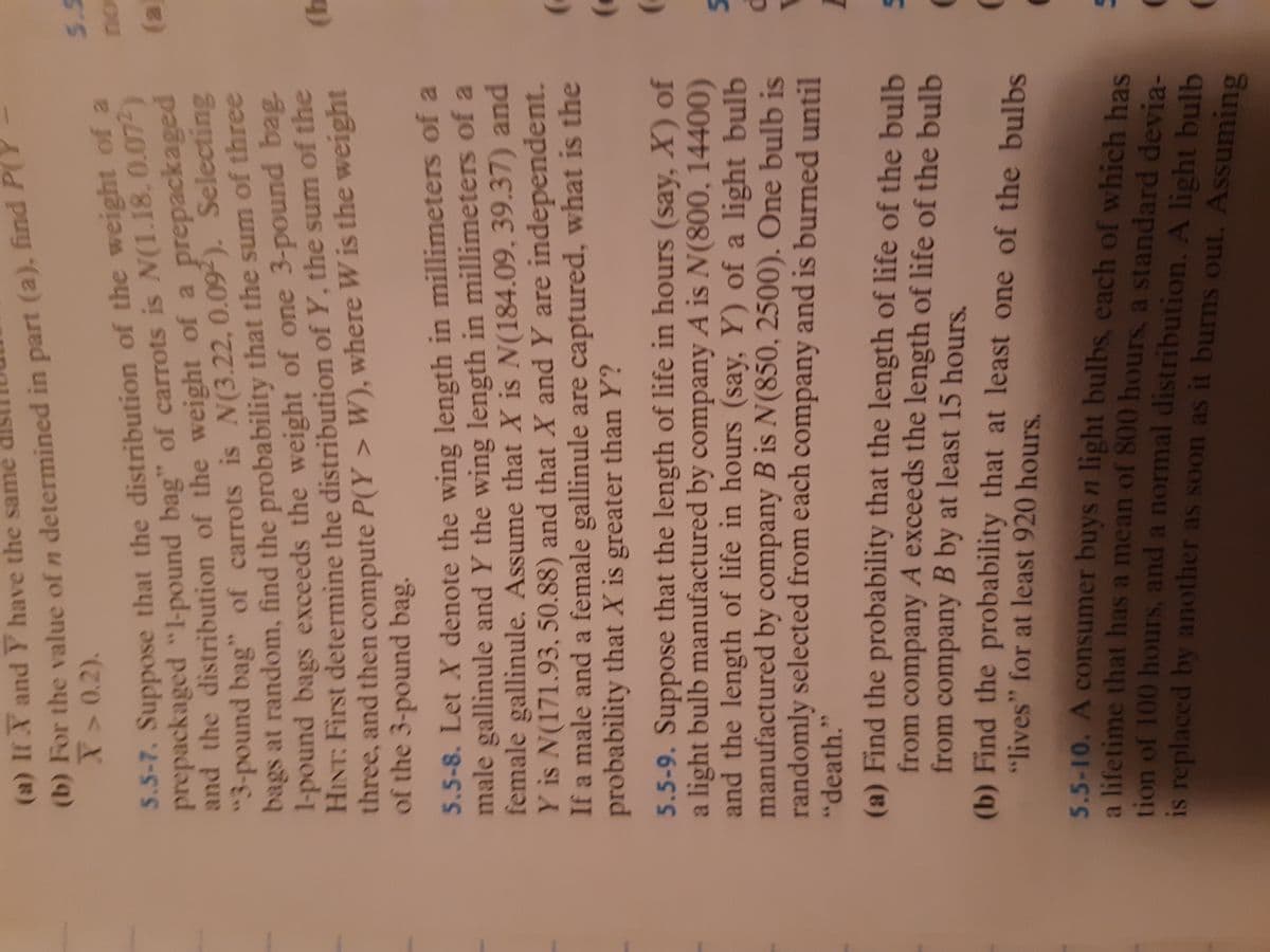 (b) For the of n in part P(Y
and the of the of a prepackaged
(a) If X and Y have the same
X>0.2).
5.5
5.5-7. Suppose that the distribution of the weight of a
prepackaged "l-pound bag" of carrots is N(1.18, 0.07-)
ou
(3)
-pound bag" of carrots is N(3.22, 0.09). Selecting
bags at random, find the probability that the sum of three
1-pound bags exceeds the weight of one 3-pound bag.
HINT: First determine the distribution of Y, the sum of the
three, and then compute P(Y > W), where W is the weight
of the 3-pound bag.
5.5-8. Let X denote the wing length in millimeters of a
male gallinule and Y the wing length in millimeters of a
female gallinule. Assume that X is N(184.09, 39.37) and
Y is N(171.93, 50.88) and that X and Y are independent.
If a male and a female gallinule are captured, what is the
probability that X is greater than Y?
5.5-9. Suppose that the length of life in hours (say, X) of
a light bulb manufactured by company A is N(800, 14400)
and the length of life in hours (say, Y) of a light bulb
manufactured by company B is N(850, 2500). One bulb is
randomly selected from each company and is burned until
"death."
(a) Find the probability that the length of life of the bulb
from company A exceeds the length of life of the bulb
from company B by at least 15 hours.
(b) Find the probability that at least one of the bulbs
"lives" for at least 920 hours.
5.5-10. A consumer buys n light bulbs, each of which has
a lifetime that has a mean of 800 hours, a standard devia-
tion of 100 hours, and a normal distribution. A light bulb
is replaced by another as soon as it burns out. Assuming
