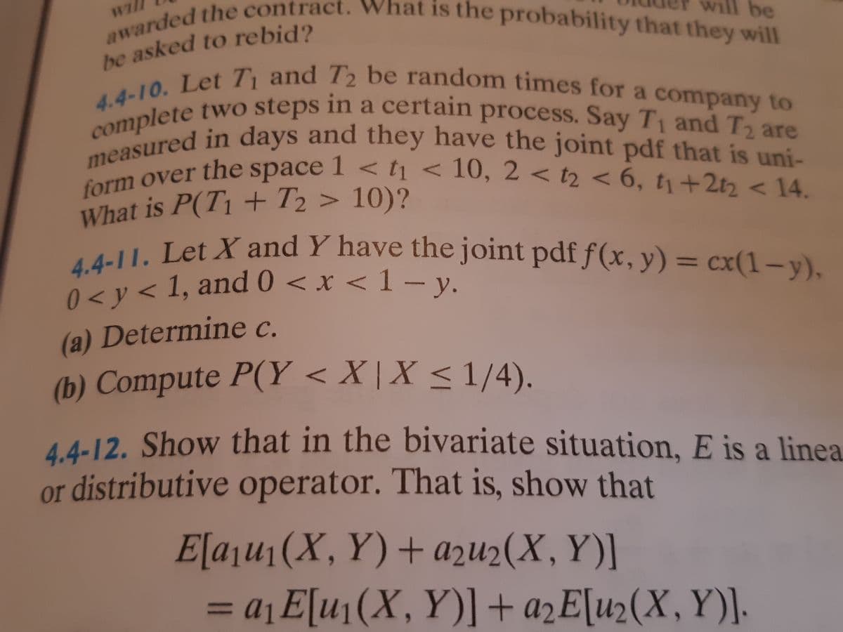 4.4-10. Let T and T2 be random times for a company to
0 < y < 1, and 0 < x < 1 – y.
measured in days and they have the joint pdf that is uni-
form over the space 1 < t < 10, 2 < t2 < 6, t1+2t2 < 14.
awarded the contract. What is the probability that they will
complete two steps in a certain process. Say T1 and T2 are
will be
he asked to rebid?
a
and they have the joint pdf that is uni-
measured in days
n over the space I < <10, 2 < t2 < 6, t +2t < 14
What is P(T1 + T2 > 10)?
tell. Let X and Y have the joint pdf f(x, y) = .
1, and 0 < x <1
cx(1-y)
0<y
y.
(a) Determine c.
(b) Compute P(Y < X | X < 1/4).
4.4-12. Show that in the bivariate situation, E is a linea
or distributive operator. That is, show that
E[aju1(X, Y)+ azu2(X, Y)]
= a¡ E[u¡(X, Y)]+ a2E[u2(X,Y)].
%3D
nl
