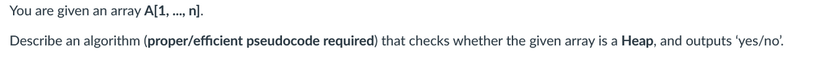 You are given an array A[1, ..., n].
Describe an algorithm (proper/efficient pseudocode required) that checks whether the given array is a Heap, and outputs 'yes/no'.
