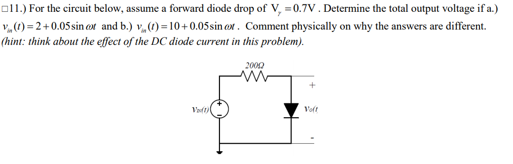 ol1.) For the circuit below, assume a forward diode drop of V, =0.7V . Determine the total output voltage if a.)
V„ (t) = 2+0.05sin øt and b.) (t) =10+0.05sin ot . Comment physically on why the answers are different.
(hint: think about the effect of the DC diode current in this problem).
2002
Vzs(t)
Vo(t
