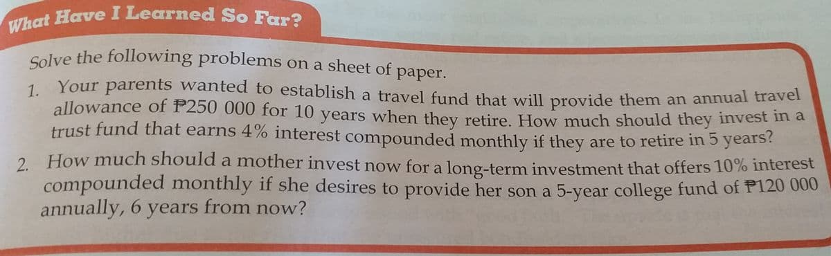 Solve the following problems on a sheet of paper.
What Have I Learned So Far?
Solve the following problems on a sheet of paper.
Your parents wanted to establish a travel fund that will provide them an annual traver
1.
allowance of P250 000 for 10 years when they retire, How much should they invest in a
trust fund that earns 4% interest compounded monthly if they are to retire in 5 years?
2. How much should a mother invest now for a long-term investment that offers 10% interest
compounded monthly if she desires to provide her son a 5-year college fund of P120 000
annually, 6 years from now?
