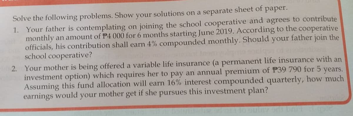 Solve the following problems. Show your solutions on a separate sheet of paper.
1. Your father is contemplating on joining the school cooperative and agrees to contribute
monthly an amount of P4 000 for 6 months starting June 2019. According to the cooperative
officials, his contribution shall earn 4% compounded monthly. Should your father join the
school cooperative?
2. Your mother is being offered a variable life insurance (a permanent life insurance with an
investment option) which requires her to pay an annual premium of P39 790 for 5 years.
Assuming this fund allocation will earn 16% interest compounded quarterly, how much
earnings would your mother get if she pursues this investment plan?
