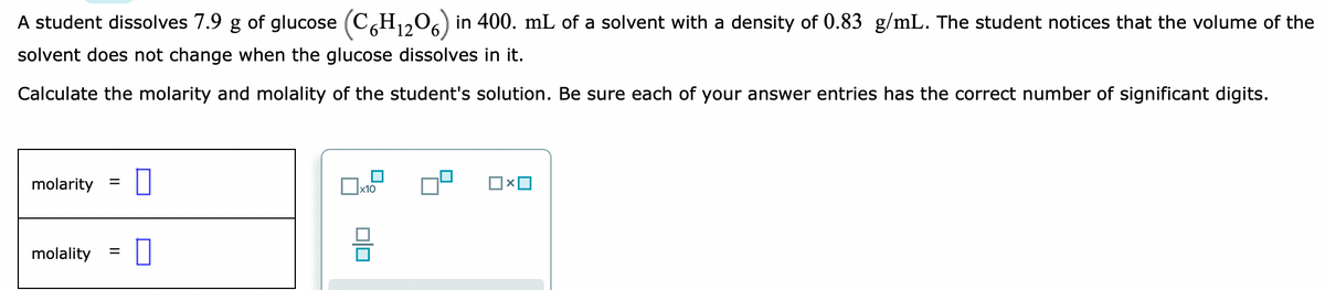 A student dissolves 7.9 g of glucose (CH1,0) in 400. mL of a solvent with a density of 0.83 g/mL. The student notices that the volume of the
solvent does not change when the glucose dissolves in it.
Calculate the molarity and molality of the student's solution. Be sure each of your answer entries has the correct number of significant digits.
molarity
х10
molality
%3D
