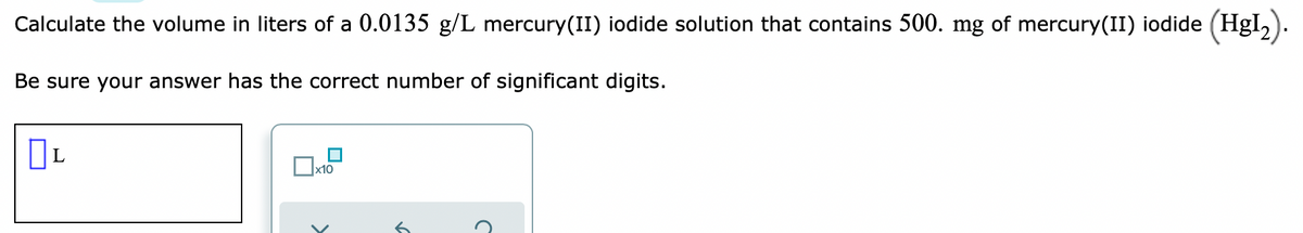 Calculate the volume in liters of a 0.0135 g/L mercury(II) iodide solution that contains 500. mg of mercury(II) iodide (Hgl,).
Be sure your answer has the correct number of significant digits.
x10
