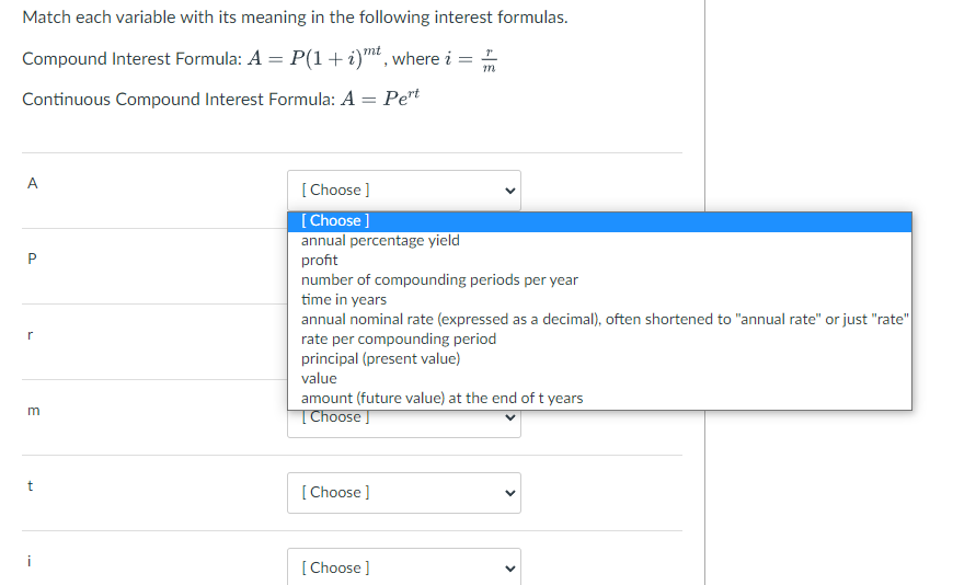 Match each variable with its meaning in the following interest formulas.
Compound Interest Formula: A = P(1 + i)mt, where i =
Continuous Compound Interest Formula: A
Pert
А
[ Choose ]
[ Choose ]
annual percentage yield
profit
number of compounding periods per year
time in years
annual nominal rate (expressed as a decimal), often shortened to "annual rate" or just "rate"
r
rate per compounding period
principal (present value)
value
amount (future value) at the end of t years
|Choose
[ Choose ]
[Choose ]
>
