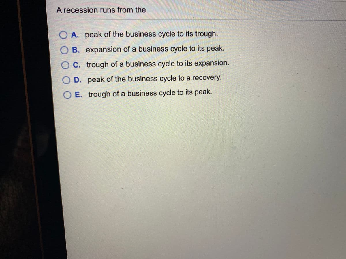 A recession runs from the
O A. peak of the business cycle to its trough.
O B. expansion of a business cycle to its peak.
O C. trough of a business cycle to its expansion.
O D. peak of the business cycle to a recovery.
O E. trough of a business cycle to its peak.
