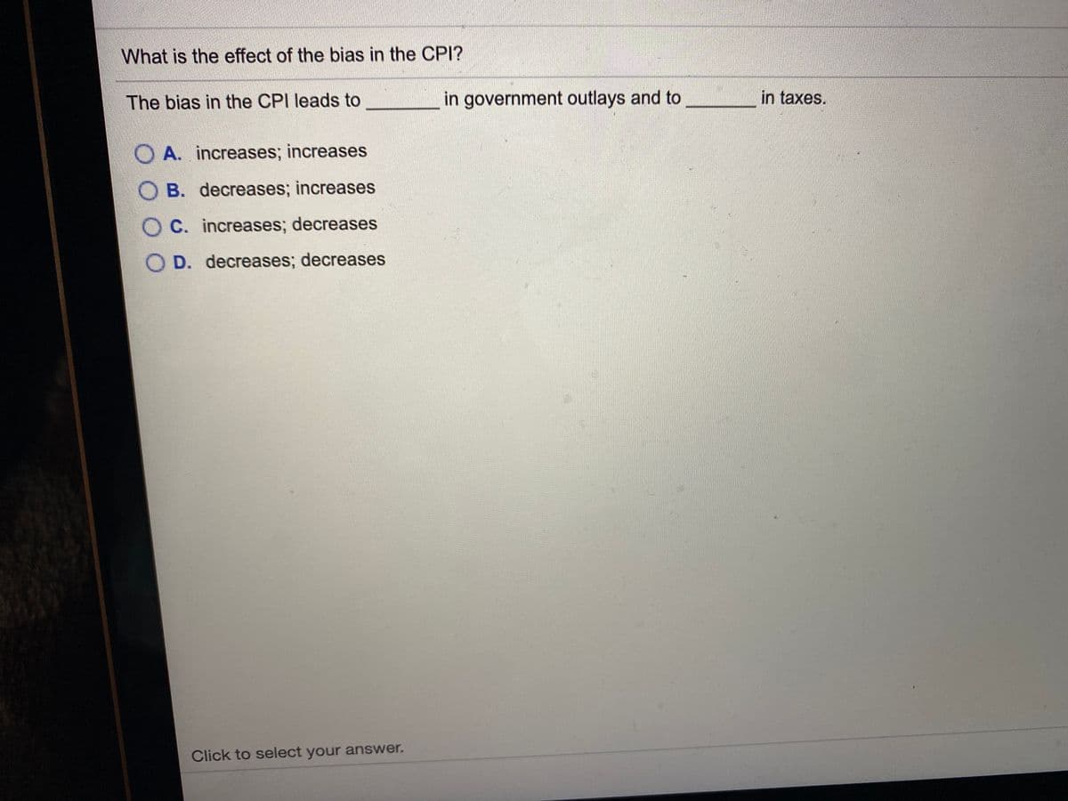 What is the effect of the bias in the CPI?
The bias in the CPI leads to
in government outlays and to
in taxes.
O A. increases; increases
O B. decreases; increases
O C. increases; decreases
O D. decreases; decreases
Click to select your answer.
