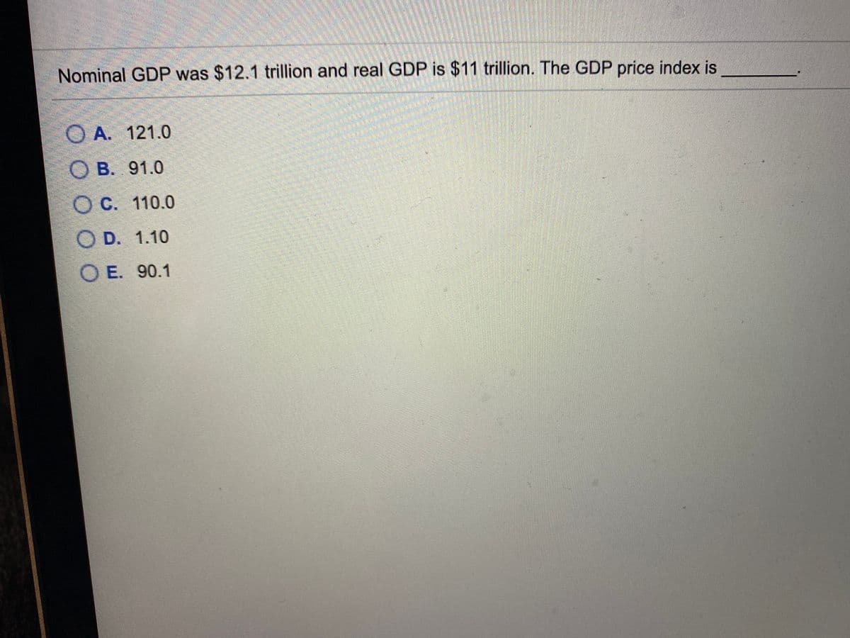 Nominal GDP was $12.1 trillion and real GDP is $11 trillion. The GDP price index is
O A. 121.0
O B. 91.0
O C. 110.0
O D. 1.10
O E. 90.1
