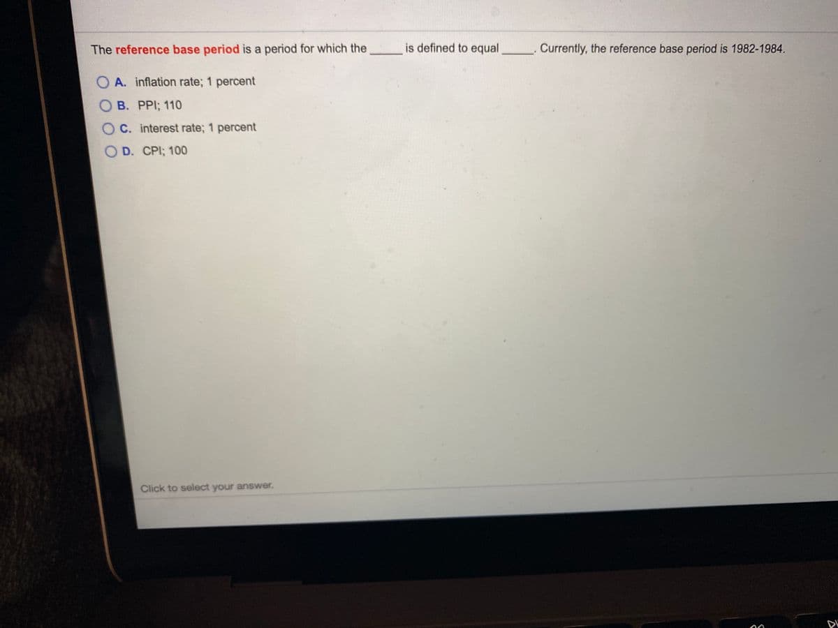 The reference base period is a period for which the
is defined to equal
Currently, the reference base period is 1982-1984.
O A. inflation rate; 1 percent
O B. PPI; 110
O C. interest rate; 1 percent
O D. CPI; 100
Click to select your answer.
DI
