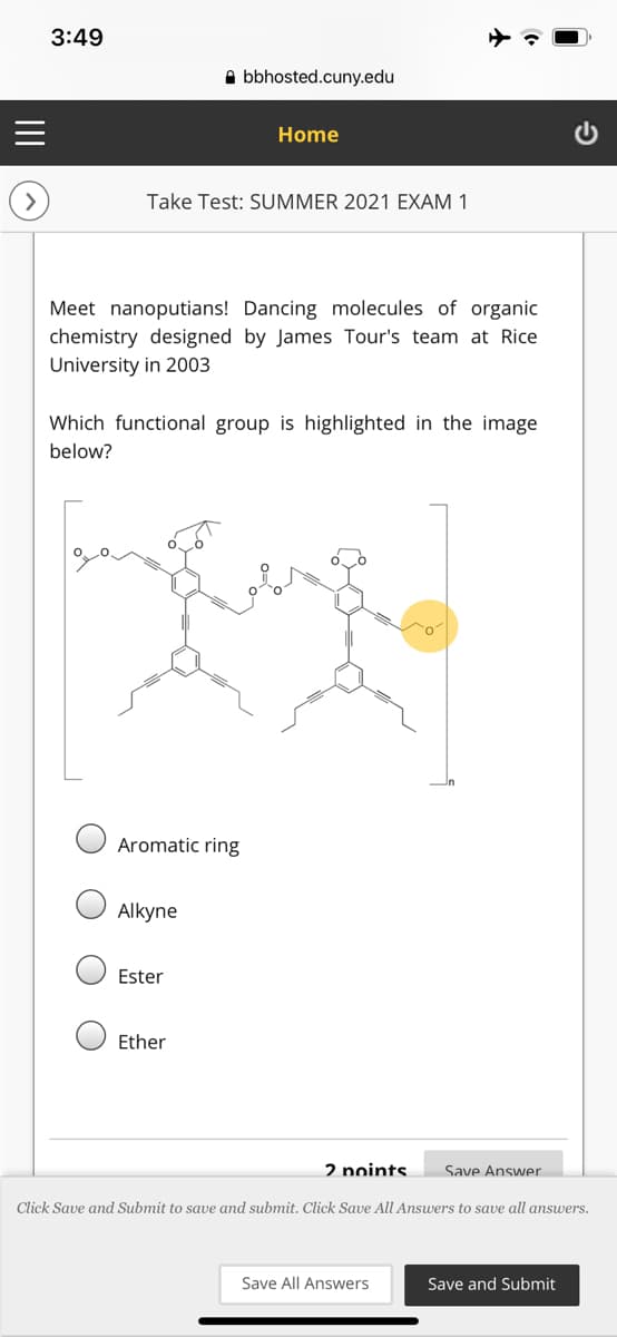 3:49
A bbhosted.cuny.edu
Home
Take Test: SUMMER 2021 EXAM 1
Meet nanoputians! Dancing molecules of organic
chemistry designed by James Tour's team at Rice
University in 2003
Which functional group is highlighted in the image
below?
Aromatic ring
Alkyne
Ester
Ether
2 noints
Save Answer
Click Save and Submit to save and submit. Click Save All Answers to save all answers.
Save All Answers
Save and Submit
II
