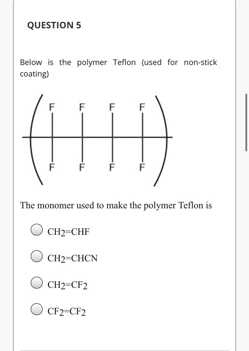 QUESTION 5
Below is the polymer Teflon (used for non-stick
coating)
(H)
F
F
F
The monomer used to make the polymer Teflon is
CH2=CHF
U CH2=CHCN
CH2=CF2
O CF2=CF2
