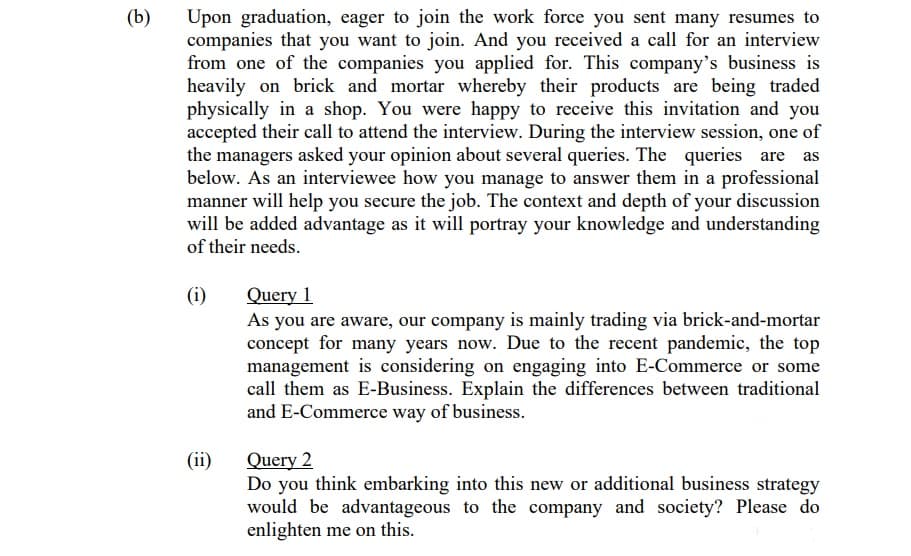 (b)
Upon graduation, eager to join the work force you sent many resumes to
companies that you want to join. And you received a call for an interview
from one of the companies you applied for. This company's business is
heavily on brick and mortar whereby their products are being traded
physically in a shop. You were happy to receive this invitation and you
accepted their call to attend the interview. During the interview session, one of
the managers asked your opinion about several queries. The queries are
below. As an interviewee how you manage to answer them in a professional
manner will help you secure the job. The context and depth of your discussion
will be added advantage as it will portray your knowledge and understanding
of their needs.
Query 1
As you are aware, our company is mainly trading via brick-and-mortar
concept for many years now. Due to the recent pandemic, the top
management is considering on engaging into E-Commerce or some
call them as E-Business. Explain the differences between traditional
and E-Commerce way of business.
(i)
Query 2
Do you think embarking into this new or additional business strategy
would be advantageous to the company and society? Please do
enlighten me on this.
(ii)
