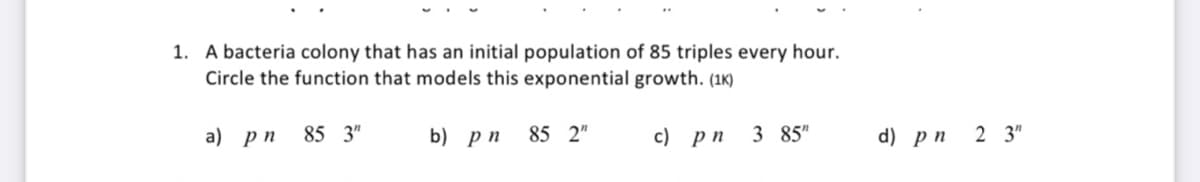 1. A bacteria colony that has an initial population of 85 triples every hour.
Circle the function that models this exponential growth. (1K)
a) рп
85 3"
b) рп
85 2"
с) рп
3 85"
d) рп 2 3"
