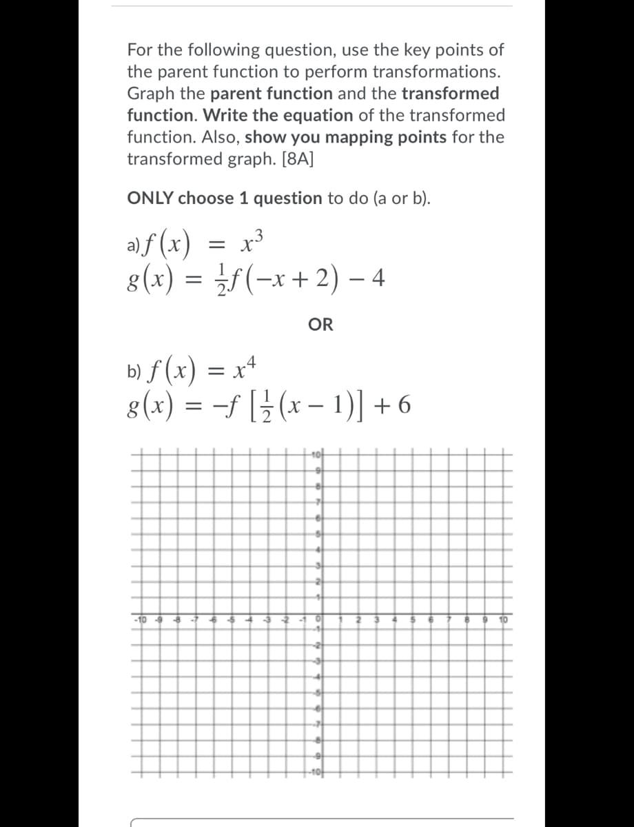 For the following question, use the key points of
the parent function to perform transformations.
Graph the parent function and the transformed
function. Write the equation of the transformed
function. Also, show you mapping points for the
transformed graph. [8A]
ONLY choose 1 question to do (a or b).
a)f (x)
8(x) = ¿f(-x+2) – 4
x3
OR
b) f (x) = x*
8(x) = -f [} (x – 1)] + 6
10t
-10 -9
